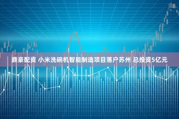 鼎豪配资 小米洗碗机智能制造项目落户苏州 总投资5亿元