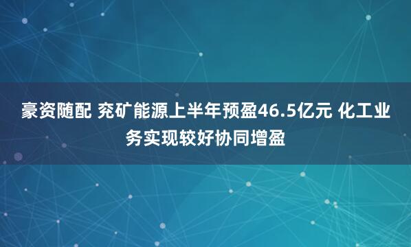 豪资随配 兖矿能源上半年预盈46.5亿元 化工业务实现较好协同增盈