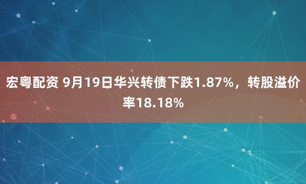 宏粤配资 9月19日华兴转债下跌1.87%，转股溢价率18.18%