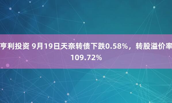 亨利投资 9月19日天奈转债下跌0.58%，转股溢价率109.72%