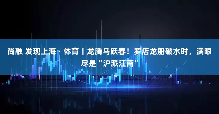 尚融 发现上海 · 体育丨龙腾马跃春！罗店龙船破水时，满眼尽是“沪派江南”