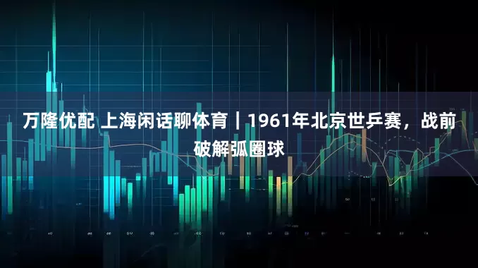 万隆优配 上海闲话聊体育｜1961年北京世乒赛，战前破解弧圈球