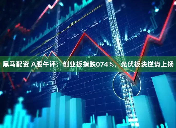 黑马配资 A股午评：创业板指跌074%，光伏板块逆势上扬