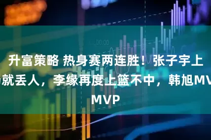 升富策略 热身赛两连胜！张子宇上场就丢人，李缘再度上篮不中，韩旭MVP