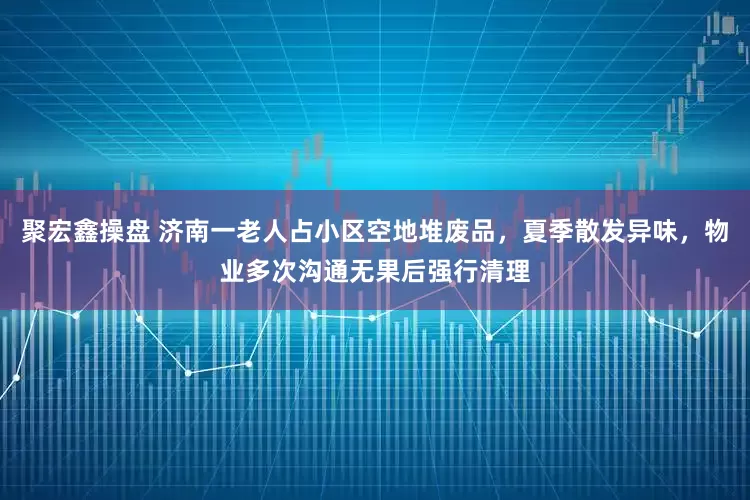 聚宏鑫操盘 济南一老人占小区空地堆废品，夏季散发异味，物业多次沟通无果后强行清理